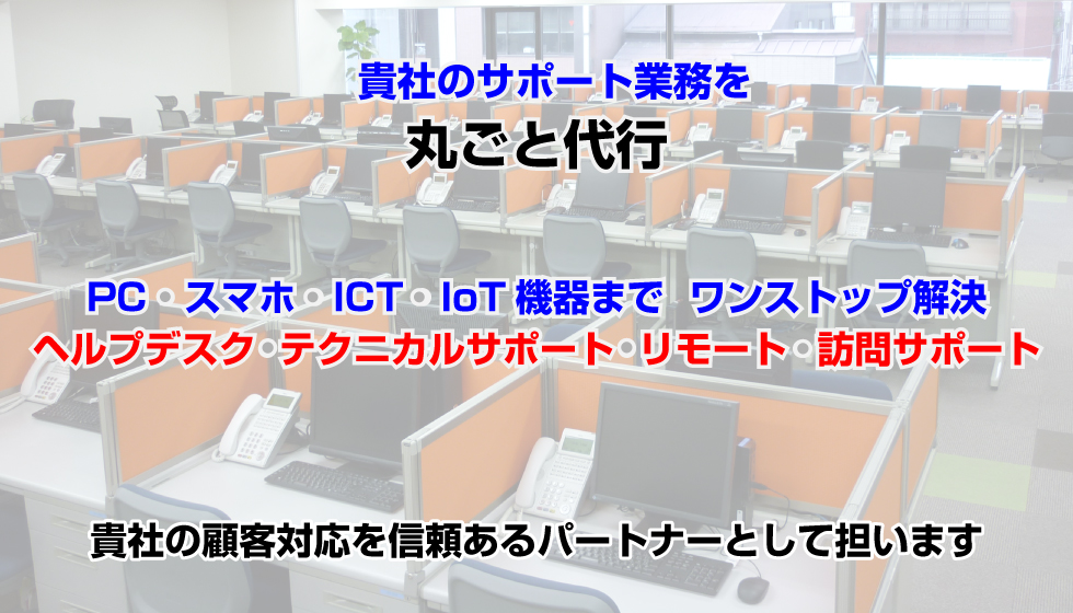 貴社のサポート業務を丸ごと代行　PC・スマホ・ICT・IoT機器まで、ワンストップで解決。ヘルプデスクから専門テクニカルサポート、リモート・訪問まで、大手通信キャリアで培った実績をもとに高品質な対応を提供します。